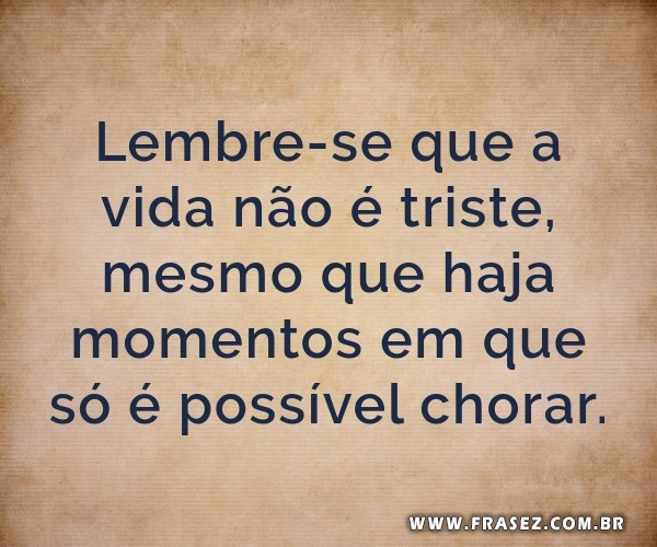 Lembre-se que a vida não é triste, mesmo que haja momentos em que só é possível chorar.